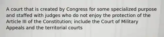 A court that is created by Congress for some specialized purpose and staffed with judges who do not enjoy the protection of the Article III of the Constitution; include the Court of Military Appeals and the territorial courts