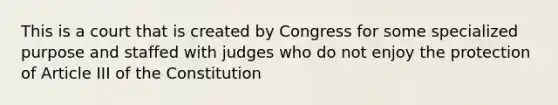 This is a court that is created by Congress for some specialized purpose and staffed with judges who do not enjoy the protection of Article III of the Constitution