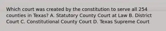 Which court was created by the constitution to serve all 254 counties in Texas? A. Statutory County Court at Law B. District Court C. Constitutional County Court D. Texas Supreme Court