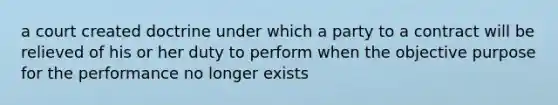 a court created doctrine under which a party to a contract will be relieved of his or her duty to perform when the objective purpose for the performance no longer exists