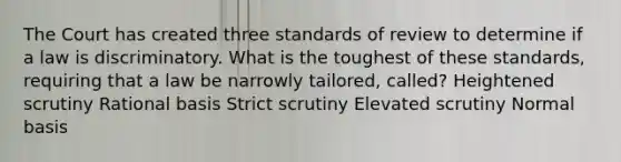 The Court has created three standards of review to determine if a law is discriminatory. What is the toughest of these standards, requiring that a law be narrowly tailored, called? Heightened scrutiny Rational basis Strict scrutiny Elevated scrutiny Normal basis