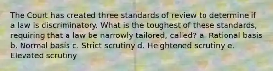 The Court has created three standards of review to determine if a law is discriminatory. What is the toughest of these standards, requiring that a law be narrowly tailored, called? a. Rational basis b. Normal basis c. Strict scrutiny d. Heightened scrutiny e. Elevated scrutiny