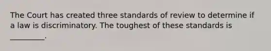 ​The Court has created three standards of review to determine if a law is discriminatory. The toughest of these standards is _________.