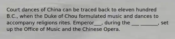 Court dances of China can be traced back to eleven hundred B.C., when the Duke of Chou formulated music and dances to accompany religions rites. Emperor___, during the ___ _______, set up the Office of Music and the Chinese Opera.