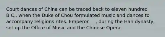 Court dances of China can be traced back to eleven hundred B.C., when the Duke of Chou formulated music and dances to accompany religions rites. Emperor___, during the Han dynasty, set up the Office of Music and the Chinese Opera.