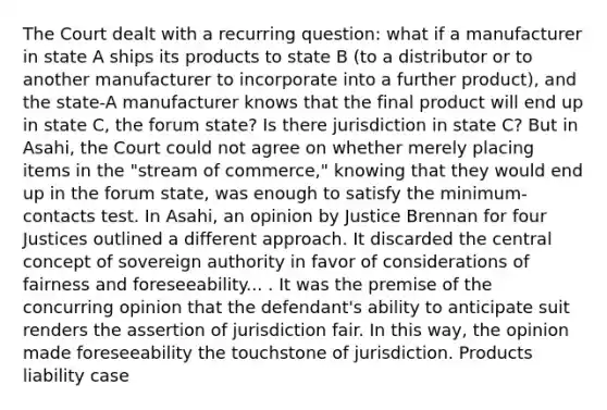 The Court dealt with a recurring question: what if a manufacturer in state A ships its products to state B (to a distributor or to another manufacturer to incorporate into a further product), and the state-A manufacturer knows that the final product will end up in state C, the forum state? Is there jurisdiction in state C? But in Asahi, the Court could not agree on whether merely placing items in the "stream of commerce," knowing that they would end up in the forum state, was enough to satisfy the minimum-contacts test. In Asahi, an opinion by Justice Brennan for four Justices outlined a different approach. It discarded the central concept of sovereign authority in favor of considerations of fairness and foreseeability... . It was the premise of the concurring opinion that the defendant's ability to anticipate suit renders the assertion of jurisdiction fair. In this way, the opinion made foreseeability the touchstone of jurisdiction. Products liability case