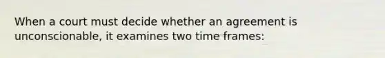 When a court must decide whether an agreement is unconscionable, it examines two time frames: