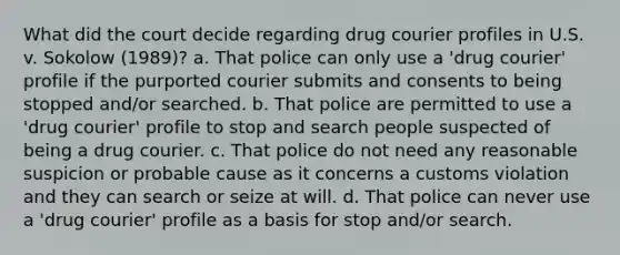 What did the court decide regarding drug courier profiles in U.S. v. Sokolow (1989)? a. That police can only use a 'drug courier' profile if the purported courier submits and consents to being stopped and/or searched. b. That police are permitted to use a 'drug courier' profile to stop and search people suspected of being a drug courier. c. That police do not need any reasonable suspicion or probable cause as it concerns a customs violation and they can search or seize at will. d. That police can never use a 'drug courier' profile as a basis for stop and/or search.