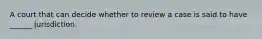 A court that can decide whether to review a case is said to have ______ jurisdiction.