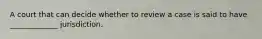 A court that can decide whether to review a case is said to have _____________ jurisdiction.