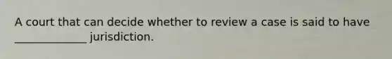 A court that can decide whether to review a case is said to have _____________ jurisdiction.