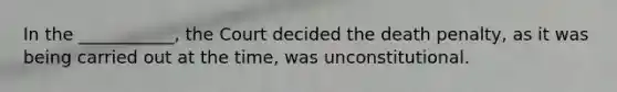 In the ___________, the Court decided the death penalty, as it was being carried out at the time, was unconstitutional.