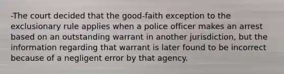 -The court decided that the good-faith exception to the exclusionary rule applies when a police officer makes an arrest based on an outstanding warrant in another jurisdiction, but the information regarding that warrant is later found to be incorrect because of a negligent error by that agency.