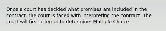 Once a court has decided what promises are included in the contract, the court is faced with interpreting the contract. The court will first attempt to determine: Multiple Choice