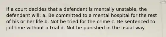 If a court decides that a defendant is mentally unstable, the defendant will: a. Be committed to a mental hospital for the rest of his or her life b. Not be tried for the crime c. Be sentenced to jail time without a trial d. Not be punished in the usual way