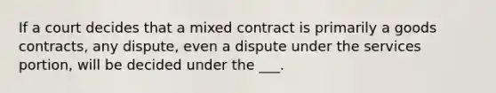 If a court decides that a mixed contract is primarily a goods contracts, any dispute, even a dispute under the services portion, will be decided under the ___.