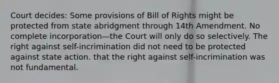 Court decides: Some provisions of Bill of Rights might be protected from state abridgment through 14th Amendment. No complete incorporation—the Court will only do so selectively. The right against self-incrimination did not need to be protected against state action. that the right against self-incrimination was not fundamental.