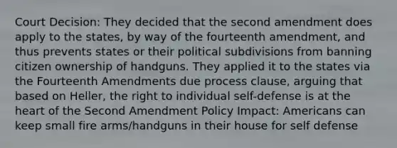 Court Decision: They decided that the second amendment does apply to the states, by way of the fourteenth amendment, and thus prevents states or their political subdivisions from banning citizen ownership of handguns. They applied it to the states via the Fourteenth Amendments due process clause, arguing that based on Heller, the right to individual self-defense is at the heart of the Second Amendment Policy Impact: Americans can keep small fire arms/handguns in their house for self defense