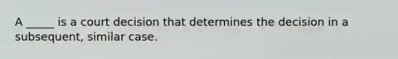 A _____ is a court decision that determines the decision in a subsequent, similar case.