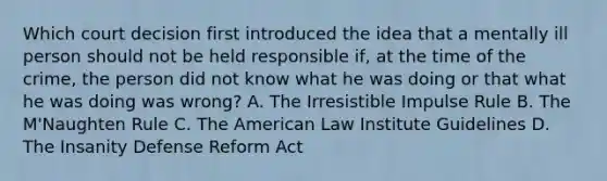 Which court decision first introduced the idea that a mentally ill person should not be held responsible if, at the time of the crime, the person did not know what he was doing or that what he was doing was wrong? A. The Irresistible Impulse Rule B. The M'Naughten Rule C. The American Law Institute Guidelines D. The Insanity Defense Reform Act