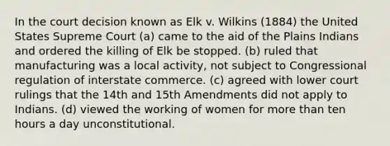 In the court decision known as Elk v. Wilkins (1884) the United States Supreme Court (a) came to the aid of the Plains Indians and ordered the killing of Elk be stopped. (b) ruled that manufacturing was a local activity, not subject to Congressional regulation of interstate commerce. (c) agreed with lower court rulings that the 14th and 15th Amendments did not apply to Indians. (d) viewed the working of women for more than ten hours a day unconstitutional.