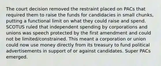 The court decision removed the restraint placed on PACs that required them to raise the funds for candidacies in small chunks, putting a functional limit on what they could raise and spend. SCOTUS ruled that independent spending by corporations and unions was speech protected by the first amendment and could not be limited/constrained. This meant a corporation or union could now use money directly from its treasury to fund political advertisements in support of or against candidates. Super PACs emerged.