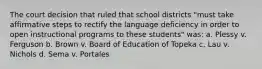 The court decision that ruled that school districts "must take affirmative steps to rectify the language deficiency in order to open instructional programs to these students" was: a. Plessy v. Ferguson b. Brown v. Board of Education of Topeka c. Lau v. Nichols d. Sema v. Portales