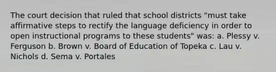 The court decision that ruled that school districts "must take affirmative steps to rectify the language deficiency in order to open instructional programs to these students" was: a. Plessy v. Ferguson b. Brown v. Board of Education of Topeka c. Lau v. Nichols d. Sema v. Portales