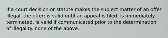 If a court decision or statute makes the subject matter of an offer illegal, the offer: is valid until an appeal is filed. is immediately terminated. is valid if communicated prior to the determination of illegality. none of the above.