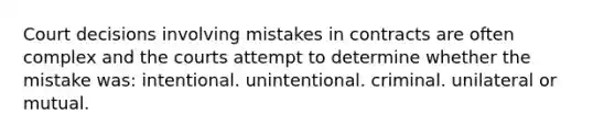 Court decisions involving mistakes in contracts are often complex and the courts attempt to determine whether the mistake was: intentional. unintentional. criminal. unilateral or mutual.