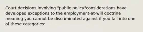 Court decisions involving "public policy"considerations have developed exceptions to the employment-at-will doctrine meaning you cannot be discriminated against if you fall into one of these categories: