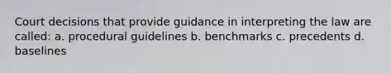 Court decisions that provide guidance in interpreting the law are called: a. procedural guidelines b. benchmarks c. precedents d. baselines