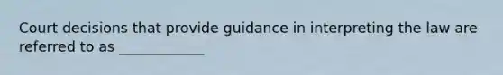 Court decisions that provide guidance in interpreting the law are referred to as ____________​