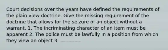 Court decisions over the years have defined the requirements of the plain view doctrine. Give the missing requirement of the doctrine that allows for the seizure of an object without a warrant. 1. The incriminating character of an item must be apparent 2. The police must be lawfully in a position from which they view an object 3. ------------