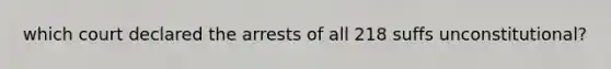 which court declared the arrests of all 218 suffs unconstitutional?