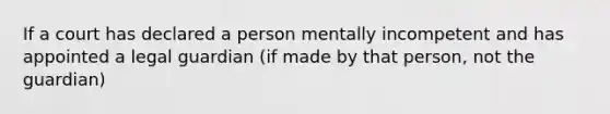 If a court has declared a person mentally incompetent and has appointed a legal guardian (if made by that person, not the guardian)