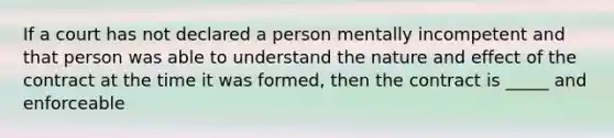 If a court has not declared a person mentally incompetent and that person was able to understand the nature and effect of the contract at the time it was formed, then the contract is _____ and enforceable