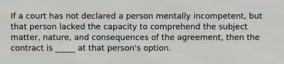 If a court has not declared a person mentally incompetent, but that person lacked the capacity to comprehend the subject matter, nature, and consequences of the agreement, then the contract is _____ at that person's option.