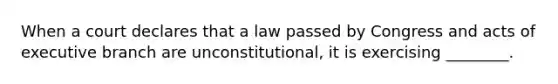 When a court declares that a law passed by Congress and acts of executive branch are unconstitutional, it is exercising ________.