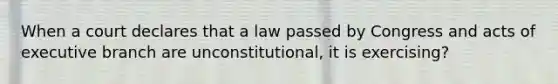 When a court declares that a law passed by Congress and acts of executive branch are unconstitutional, it is exercising?