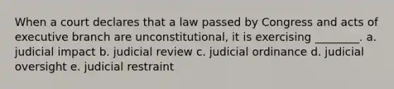 When a court declares that a law passed by Congress and acts of executive branch are unconstitutional, it is exercising ________. a. ​judicial impact b. ​judicial review c. ​judicial ordinance d. ​judicial oversight e. ​judicial restraint