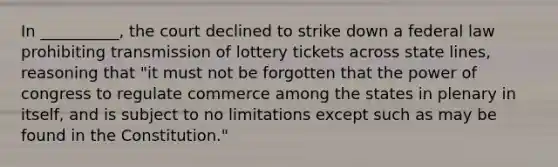 In __________, the court declined to strike down a federal law prohibiting transmission of lottery tickets across state lines, reasoning that "it must not be forgotten that the power of congress to regulate commerce among the states in plenary in itself, and is subject to no limitations except such as may be found in the Constitution."