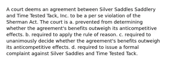 A court deems an agreement between Silver Saddles Saddlery and Time Tested Tack, Inc. to be a per se violation of the Sherman Act. The court is a. prevented from determining whether the agreement's benefits outweigh its anticompetitive effects. b. required to apply the rule of reason. c. required to unanimously decide whether the agreement's benefits outweigh its anticompetitive effects. d. required to issue a formal complaint against Silver Saddles and Time Tested Tack.