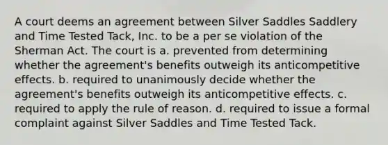 A court deems an agreement between Silver Saddles Saddlery and Time Tested Tack, Inc. to be a per se violation of the Sherman Act. The court is​ a. ​prevented from determining whether the agreement's benefits outweigh its anticompetitive effects. b. ​required to unanimously decide whether the agreement's benefits outweigh its anticompetitive effects. c. ​required to apply the rule of reason. d. ​required to issue a formal complaint against Silver Saddles and Time Tested Tack.