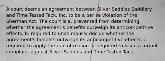 A court deems an agreement between Silver Saddles Saddlery and Time Tested Tack, Inc. to be a per se violation of the Sherman Act. The court is a. prevented from determining whether the agreement's benefits outweigh its anticompetitive effects. b. required to unanimously decide whether the agreement's benefits outweigh its anticompetitive effects. c. required to apply the rule of reason. d. required to issue a formal complaint against Silver Saddles and Time Tested Tack.