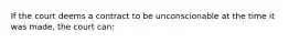 If the court deems a contract to be unconscionable at the time it was made, the court can: