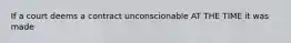 If a court deems a contract unconscionable AT THE TIME it was made