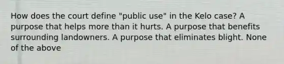 How does the court define "public use" in the Kelo case? A purpose that helps more than it hurts. A purpose that benefits surrounding landowners. A purpose that eliminates blight. None of the above