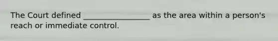The Court defined _________________ as the area within a person's reach or immediate control.