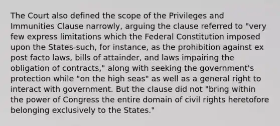 The Court also defined the scope of the Privileges and Immunities Clause narrowly, arguing the clause referred to "very few express limitations which the Federal Constitution imposed upon the States-such, for instance, as the prohibition against ex post facto laws, bills of attainder, and laws impairing the obligation of contracts," along with seeking the government's protection while "on the high seas" as well as a general right to interact with government. But the clause did not "bring within the power of Congress the entire domain of civil rights heretofore belonging exclusively to the States."